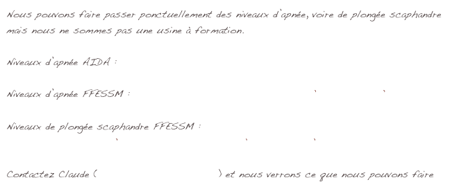 Nous pouvons faire passer ponctuellement des niveaux d’apnée, voire de plongée scaphandre
mais nous ne sommes pas une usine à formation.

Niveaux d’apnée AIDA : niveaux AIDA.png

Niveaux d’apnée FFESSM : 2012_cursus_de_formation_apnée.pdf    RIFAA.pdf

Niveaux de plongée scaphandre FFESSM :
Niveau 1 scaphandre.pdf    Niveau 2 scaphandre.pdf    RIFAP.pdf

Contactez Claude (claude.chapuis@orange.fr) et nous verrons ce que nous pouvons faire